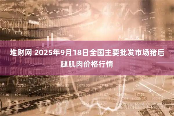 堆财网 2025年9月18日全国主要批发市场猪后腿肌肉价格行情