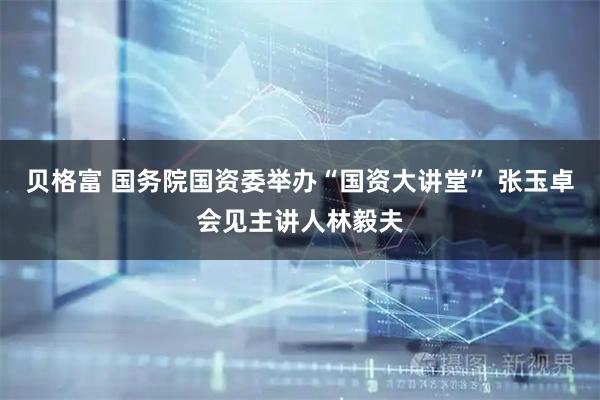 贝格富 国务院国资委举办“国资大讲堂” 张玉卓会见主讲人林毅夫