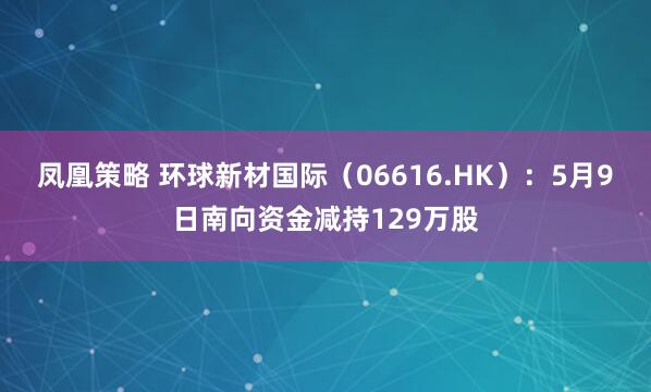 凤凰策略 环球新材国际（06616.HK）：5月9日南向资金减持129万股