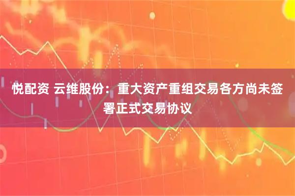 悦配资 云维股份：重大资产重组交易各方尚未签署正式交易协议