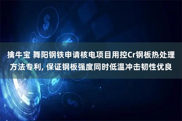 擒牛宝 舞阳钢铁申请核电项目用控Cr钢板热处理方法专利, 保证钢板强度同时低温冲击韧性优良