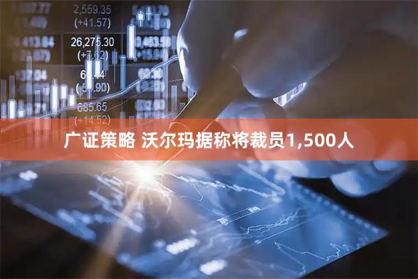 广证策略 沃尔玛据称将裁员1,500人