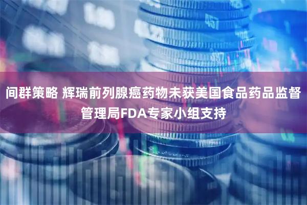 间群策略 辉瑞前列腺癌药物未获美国食品药品监督管理局FDA专家小组支持