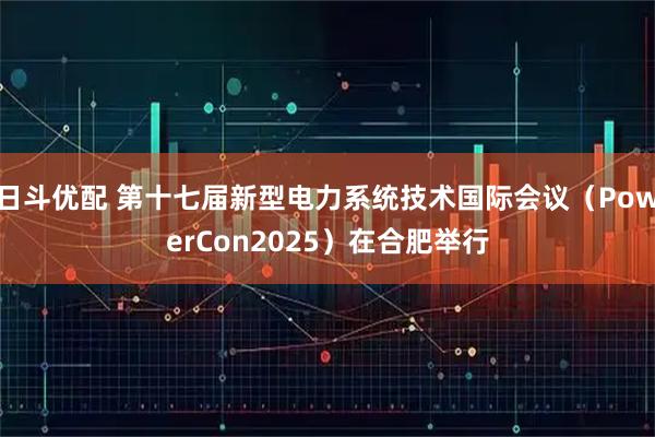 日斗优配 第十七届新型电力系统技术国际会议（PowerCon2025）在合肥举行