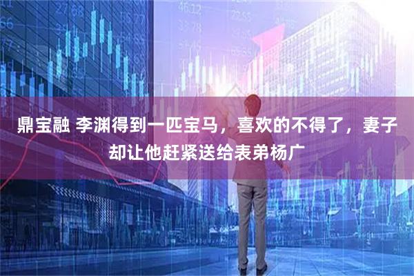 鼎宝融 李渊得到一匹宝马，喜欢的不得了，妻子却让他赶紧送给表弟杨广