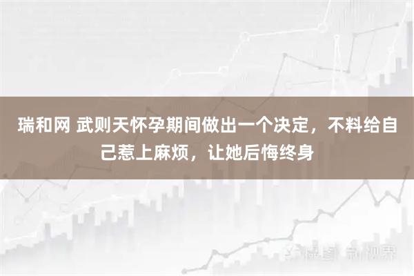 瑞和网 武则天怀孕期间做出一个决定，不料给自己惹上麻烦，让她后悔终身