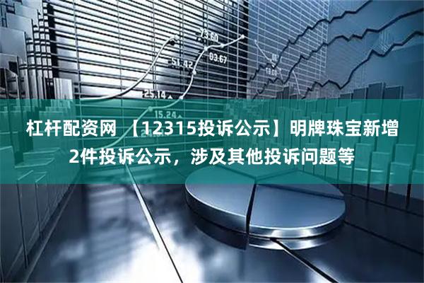 杠杆配资网 【12315投诉公示】明牌珠宝新增2件投诉公示，涉及其他投诉问题等
