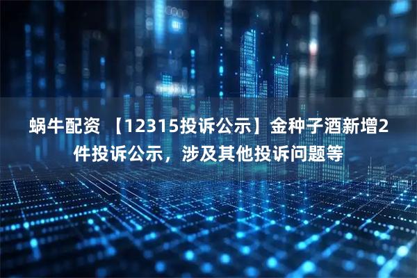 蜗牛配资 【12315投诉公示】金种子酒新增2件投诉公示，涉及其他投诉问题等