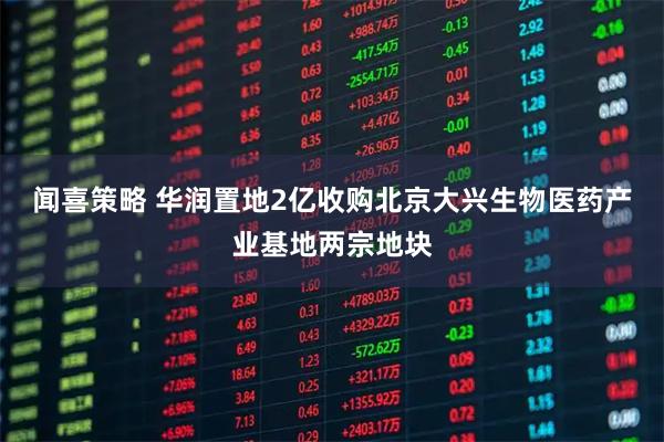 闻喜策略 华润置地2亿收购北京大兴生物医药产业基地两宗地块