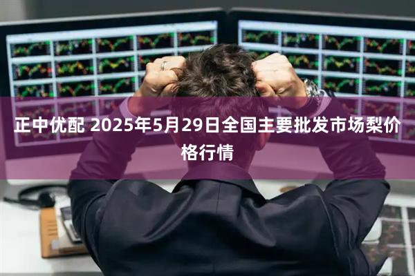正中优配 2025年5月29日全国主要批发市场梨价格行情