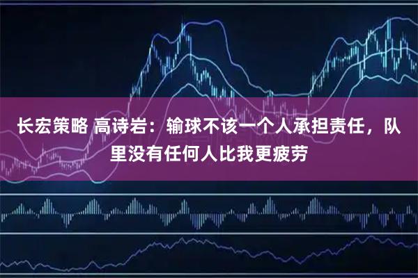长宏策略 高诗岩：输球不该一个人承担责任，队里没有任何人比我更疲劳