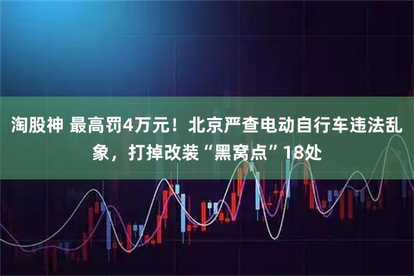 淘股神 最高罚4万元！北京严查电动自行车违法乱象，打掉改装“黑窝点”18处