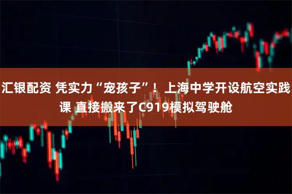 汇银配资 凭实力“宠孩子”！上海中学开设航空实践课 直接搬来了C919模拟驾驶舱