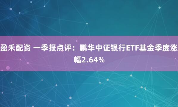 盈禾配资 一季报点评：鹏华中证银行ETF基金季度涨幅2.64%
