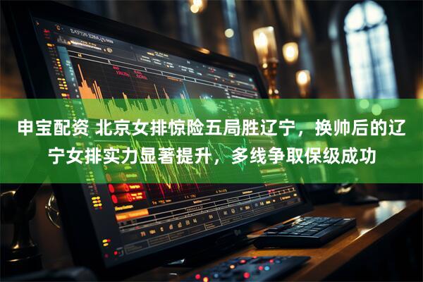 申宝配资 北京女排惊险五局胜辽宁，换帅后的辽宁女排实力显著提升，多线争取保级成功