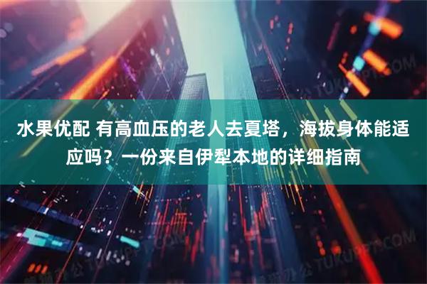 水果优配 有高血压的老人去夏塔，海拔身体能适应吗？一份来自伊犁本地的详细指南