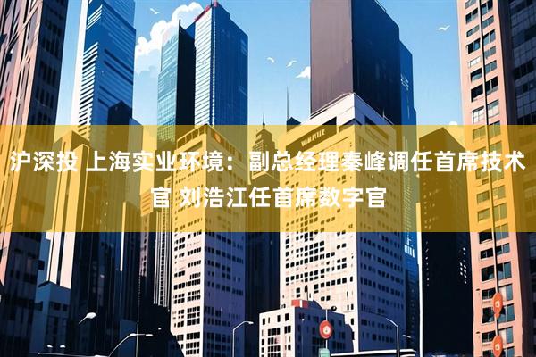 沪深投 上海实业环境：副总经理秦峰调任首席技术官 刘浩江任首席数字官