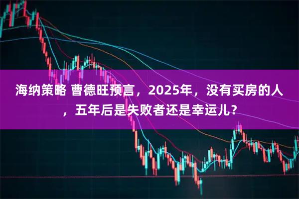 海纳策略 曹德旺预言，2025年，没有买房的人，五年后是失败者还是幸运儿？