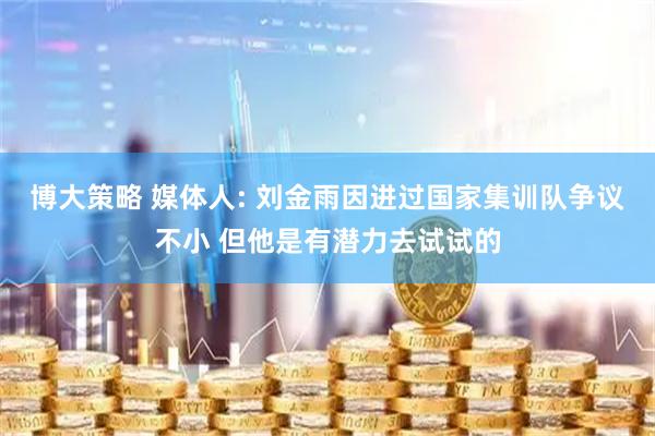 博大策略 媒体人: 刘金雨因进过国家集训队争议不小 但他是有潜力去试试的