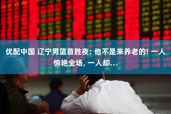 优配中国 辽宁男篮首胜夜: 他不是来养老的! 一人惊艳全场, 一人却…